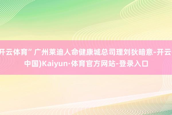 开云体育”广州莱迪人命健康城总司理刘狄暗意-开云(中国)Kaiyun·体育官方网站-登录入口