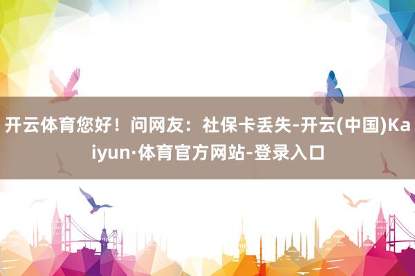 开云体育您好！问网友：社保卡丢失-开云(中国)Kaiyun·体育官方网站-登录入口