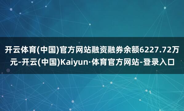 开云体育(中国)官方网站融资融券余额6227.72万元-开云(中国)Kaiyun·体育官方网站-登录入口
