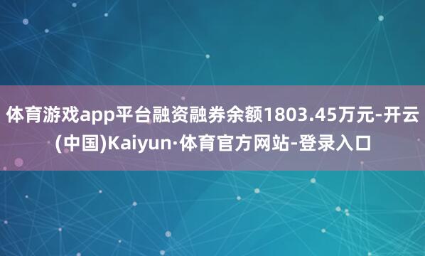 体育游戏app平台融资融券余额1803.45万元-开云(中国)Kaiyun·体育官方网站-登录入口