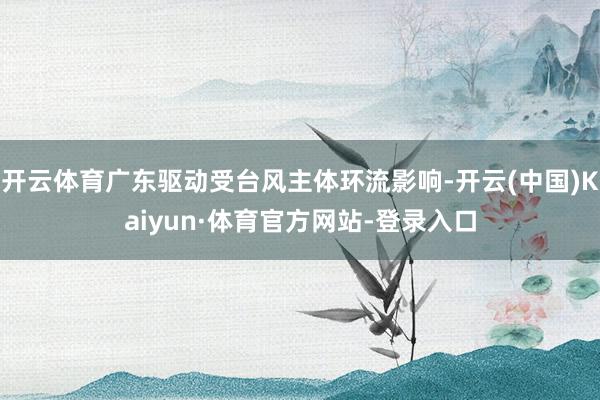 开云体育广东驱动受台风主体环流影响-开云(中国)Kaiyun·体育官方网站-登录入口