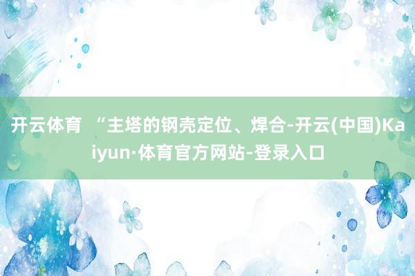 开云体育 “主塔的钢壳定位、焊合-开云(中国)Kaiyun·体育官方网站-登录入口