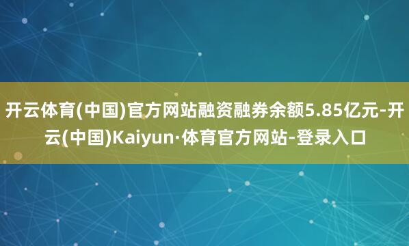 开云体育(中国)官方网站融资融券余额5.85亿元-开云(中国)Kaiyun·体育官方网站-登录入口
