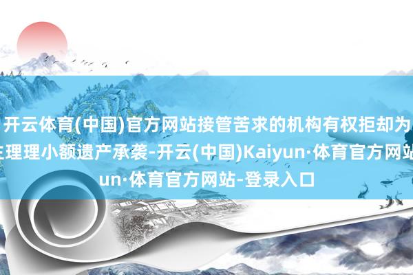 开云体育(中国)官方网站接管苦求的机构有权拒却为苦求东谈主理理小额遗产承袭-开云(中国)Kaiyun·体育官方网站-登录入口