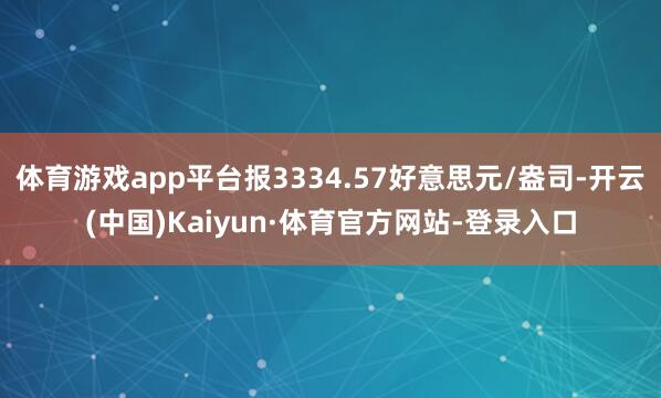 体育游戏app平台报3334.57好意思元/盎司-开云(中国)Kaiyun·体育官方网站-登录入口