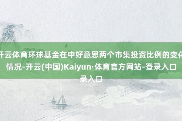 开云体育环球基金在中好意思两个市集投资比例的变化情况-开云(中国)Kaiyun·体育官方网站-登录入口