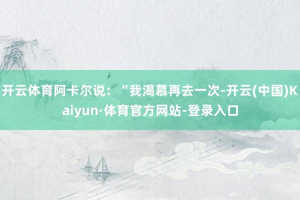 开云体育阿卡尔说：“我渴慕再去一次-开云(中国)Kaiyun·体育官方网站-登录入口