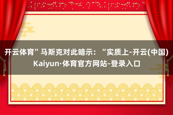 开云体育”　　马斯克对此暗示：“实质上-开云(中国)Kaiyun·体育官方网站-登录入口