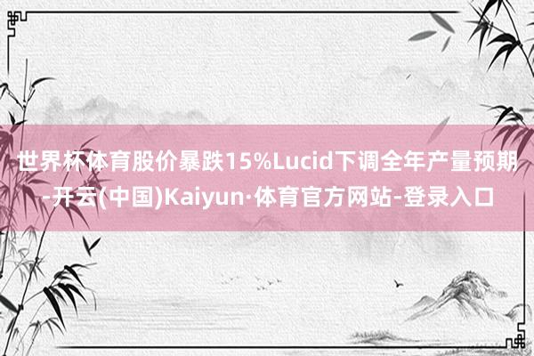 世界杯体育股价暴跌15%　　Lucid下调全年产量预期-开云(中国)Kaiyun·体育官方网站-登录入口