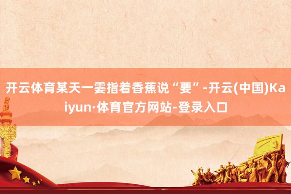 开云体育某天一霎指着香蕉说“要”-开云(中国)Kaiyun·体育官方网站-登录入口