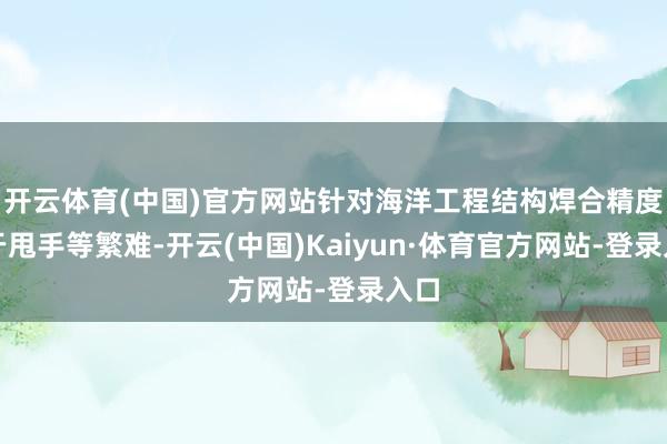 开云体育(中国)官方网站针对海洋工程结构焊合精度难于甩手等繁难-开云(中国)Kaiyun·体育官方网站-登录入口
