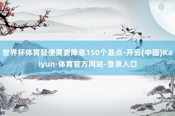 世界杯体育轻便需要降息150个基点-开云(中国)Kaiyun·体育官方网站-登录入口
