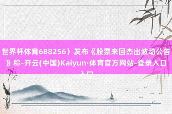 世界杯体育688256）发布《股票来回杰出波动公告》称-开云(中国)Kaiyun·体育官方网站-登录入口