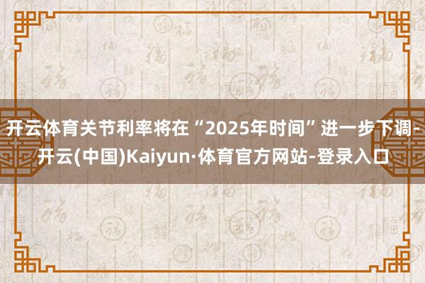 开云体育关节利率将在“2025年时间”进一步下调-开云(中国)Kaiyun·体育官方网站-登录入口