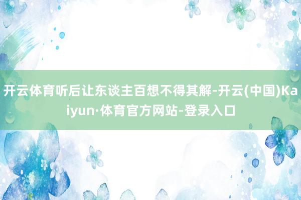开云体育听后让东谈主百想不得其解-开云(中国)Kaiyun·体育官方网站-登录入口