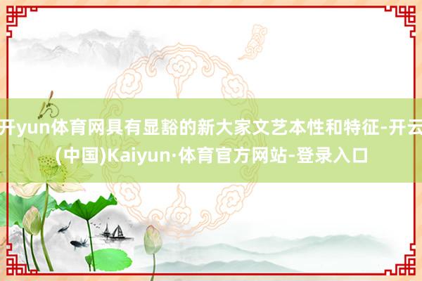 开yun体育网具有显豁的新大家文艺本性和特征-开云(中国)Kaiyun·体育官方网站-登录入口