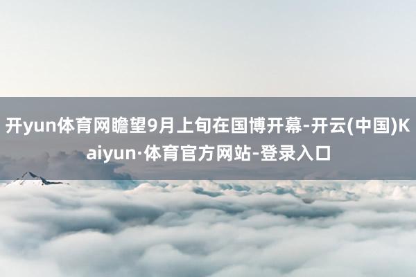 开yun体育网瞻望9月上旬在国博开幕-开云(中国)Kaiyun·体育官方网站-登录入口