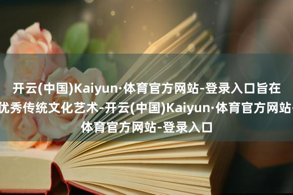 开云(中国)Kaiyun·体育官方网站-登录入口旨在施展中华优秀传统文化艺术-开云(中国)Kaiyun·体育官方网站-登录入口