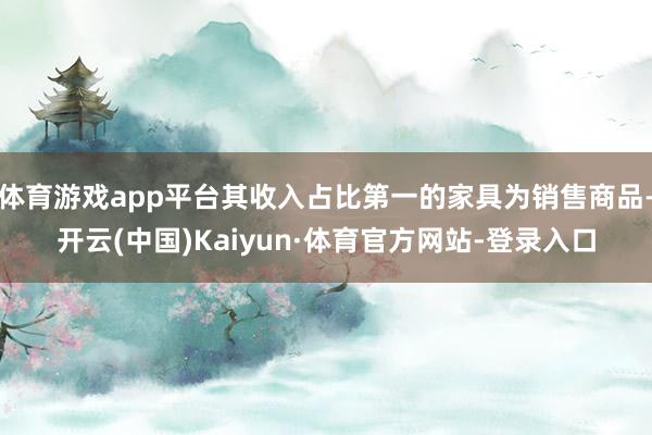 体育游戏app平台其收入占比第一的家具为销售商品-开云(中国)Kaiyun·体育官方网站-登录入口