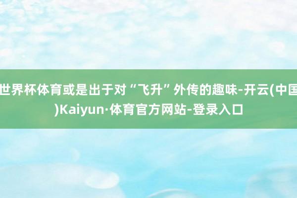 世界杯体育或是出于对“飞升”外传的趣味-开云(中国)Kaiyun·体育官方网站-登录入口