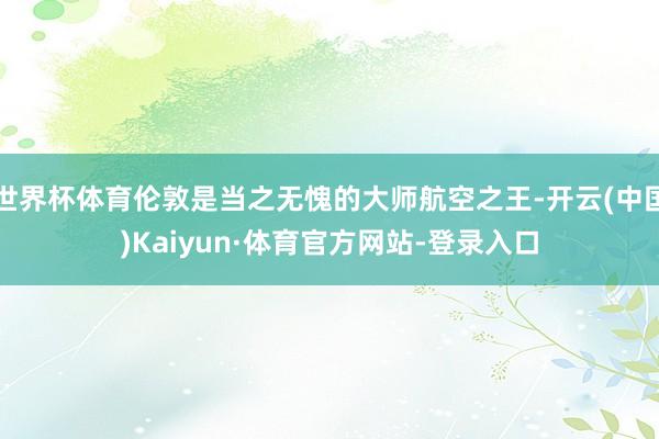 世界杯体育伦敦是当之无愧的大师航空之王-开云(中国)Kaiyun·体育官方网站-登录入口
