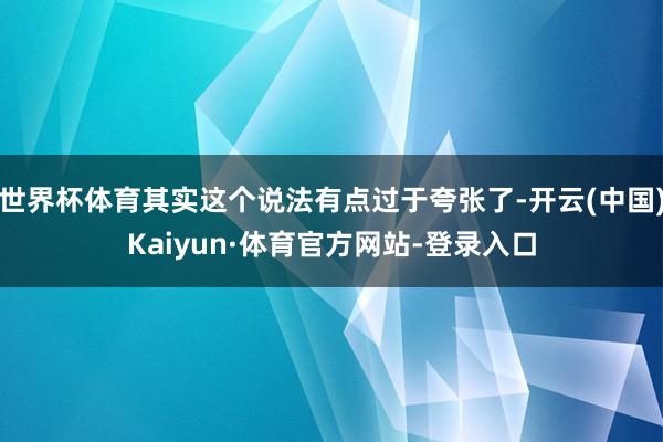 世界杯体育其实这个说法有点过于夸张了-开云(中国)Kaiyun·体育官方网站-登录入口