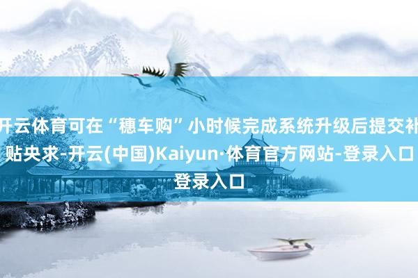 开云体育可在“穗车购”小时候完成系统升级后提交补贴央求-开云(中国)Kaiyun·体育官方网站-登录入口