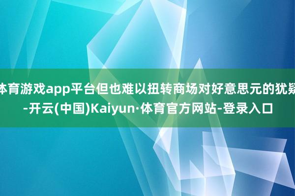 体育游戏app平台但也难以扭转商场对好意思元的犹疑-开云(中国)Kaiyun·体育官方网站-登录入口