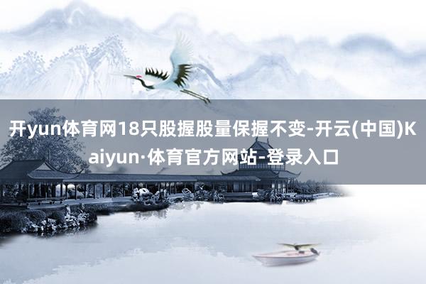 开yun体育网18只股握股量保握不变-开云(中国)Kaiyun·体育官方网站-登录入口