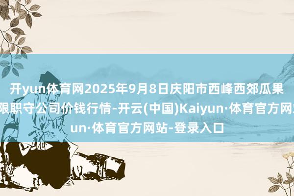 开yun体育网2025年9月8日庆阳市西峰西郊瓜果蔬菜批发有限职守公司价钱行情-开云(中国)Kaiyun·体育官方网站-登录入口