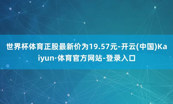 世界杯体育正股最新价为19.57元-开云(中国)Kaiyun·体育官方网站-登录入口