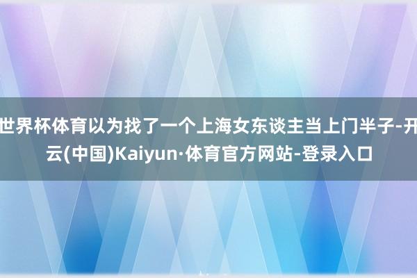 世界杯体育以为找了一个上海女东谈主当上门半子-开云(中国)Kaiyun·体育官方网站-登录入口