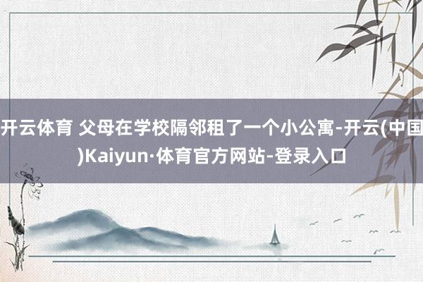 开云体育 父母在学校隔邻租了一个小公寓-开云(中国)Kaiyun·体育官方网站-登录入口