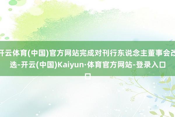 开云体育(中国)官方网站完成对刊行东说念主董事会改选-开云(中国)Kaiyun·体育官方网站-登录入口