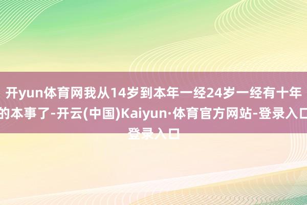 开yun体育网我从14岁到本年一经24岁一经有十年的本事了-开云(中国)Kaiyun·体育官方网站-登录入口