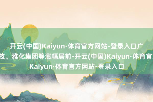 开云(中国)Kaiyun·体育官方网站-登录入口广东遍及、雪峰科技、雅化集团等涨幅居前-开云(中国)Kaiyun·体育官方网站-登录入口