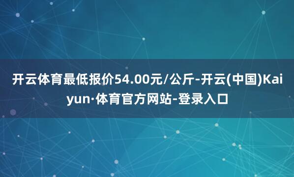 开云体育最低报价54.00元/公斤-开云(中国)Kaiyun·体育官方网站-登录入口