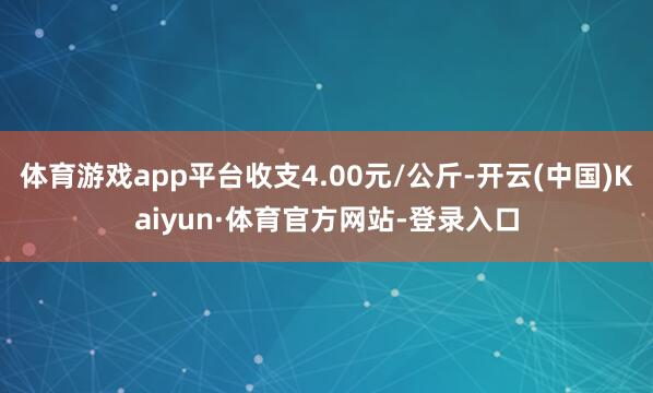 体育游戏app平台收支4.00元/公斤-开云(中国)Kaiyun·体育官方网站-登录入口