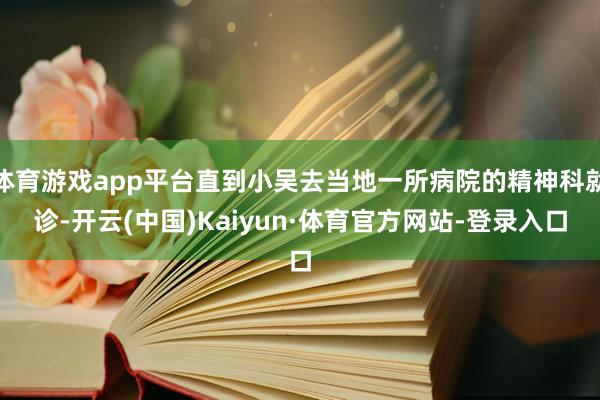 体育游戏app平台直到小吴去当地一所病院的精神科就诊-开云(中国)Kaiyun·体育官方网站-登录入口