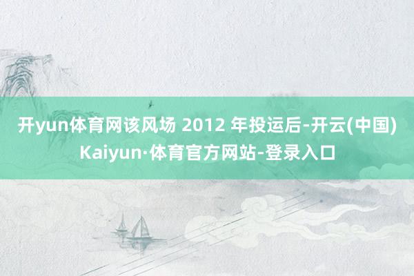 开yun体育网该风场 2012 年投运后-开云(中国)Kaiyun·体育官方网站-登录入口