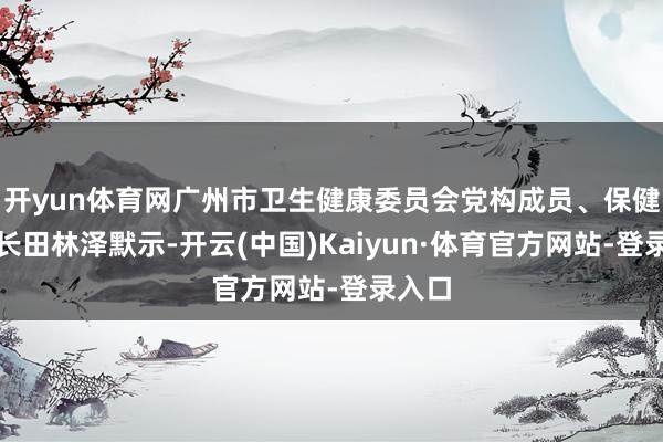 开yun体育网广州市卫生健康委员会党构成员、保健局局长田林泽默示-开云(中国)Kaiyun·体育官方网站-登录入口