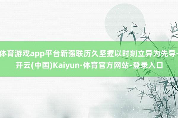 体育游戏app平台新强联历久坚握以时刻立异为先导-开云(中国)Kaiyun·体育官方网站-登录入口