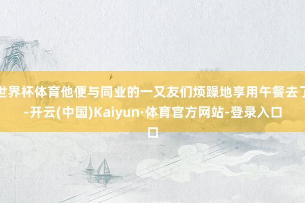 世界杯体育他便与同业的一又友们烦躁地享用午餐去了-开云(中国)Kaiyun·体育官方网站-登录入口