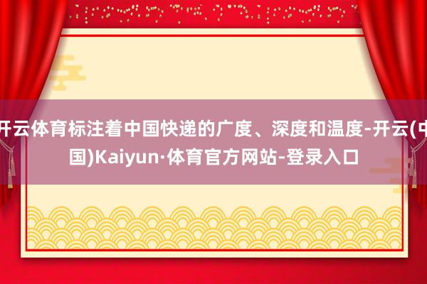 开云体育标注着中国快递的广度、深度和温度-开云(中国)Kaiyun·体育官方网站-登录入口