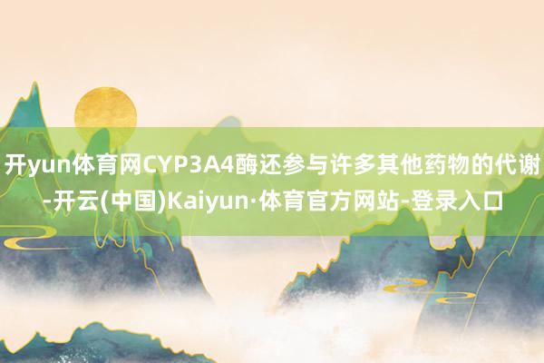 开yun体育网CYP3A4酶还参与许多其他药物的代谢-开云(中国)Kaiyun·体育官方网站-登录入口