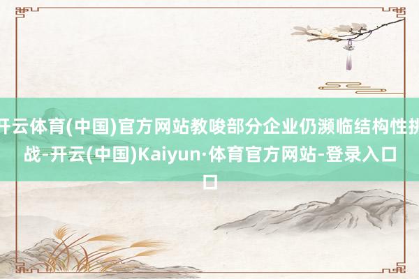 开云体育(中国)官方网站教唆部分企业仍濒临结构性挑战-开云(中国)Kaiyun·体育官方网站-登录入口