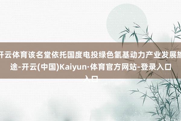 开云体育该名堂依托国度电投绿色氢基动力产业发展旅途-开云(中国)Kaiyun·体育官方网站-登录入口