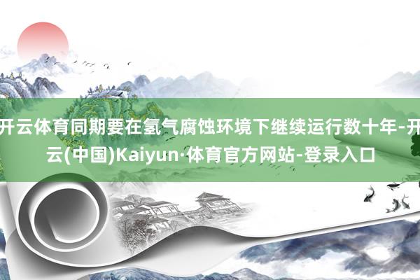 开云体育同期要在氢气腐蚀环境下继续运行数十年-开云(中国)Kaiyun·体育官方网站-登录入口