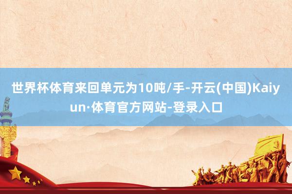 世界杯体育来回单元为10吨/手-开云(中国)Kaiyun·体育官方网站-登录入口