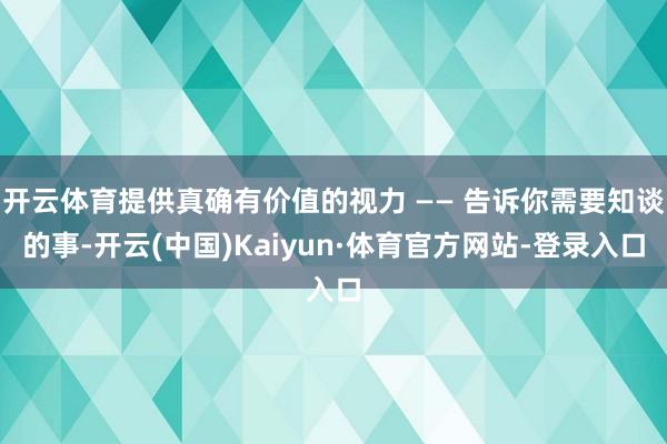 开云体育提供真确有价值的视力 —— 告诉你需要知谈的事-开云(中国)Kaiyun·体育官方网站-登录入口